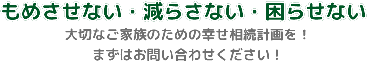 もめさせない・減らさない・困らせない。大切なご家族のための幸せ相続計画を！ まずはお問い合わせください！